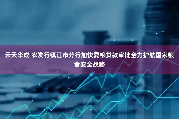 云天华成 农发行镇江市分行加快夏粮贷款审批全力护航国家粮食安全战略