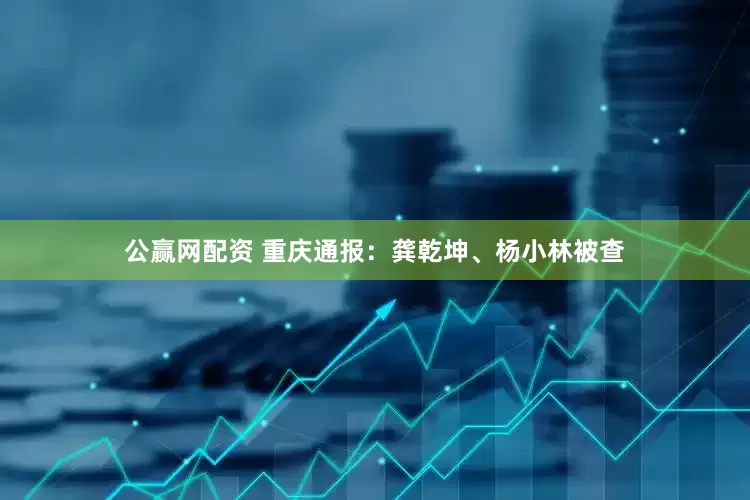 公赢网配资 重庆通报：龚乾坤、杨小林被查
