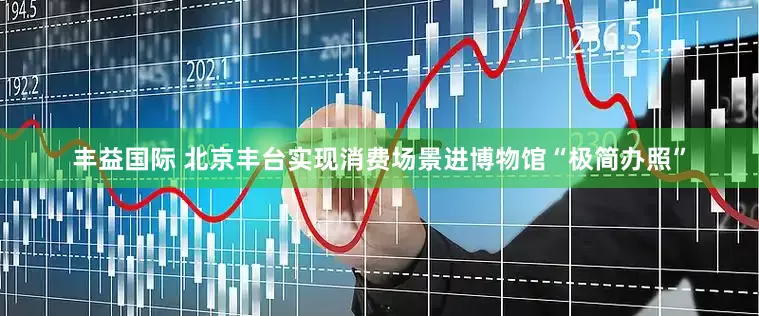 丰益国际 北京丰台实现消费场景进博物馆“极简办照”