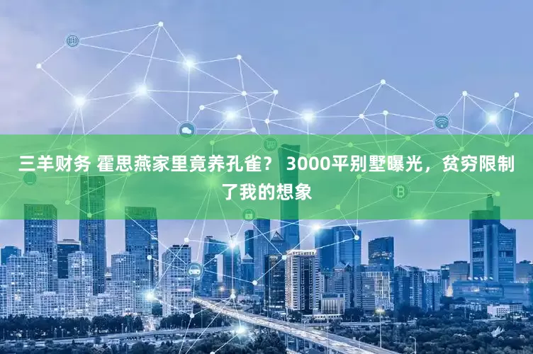 三羊财务 霍思燕家里竟养孔雀？ 3000平别墅曝光，贫穷限制了我的想象