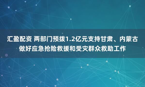 汇盈配资 两部门预拨1.2亿元支持甘肃、内蒙古做好应急抢险救援和受灾群众救助工作