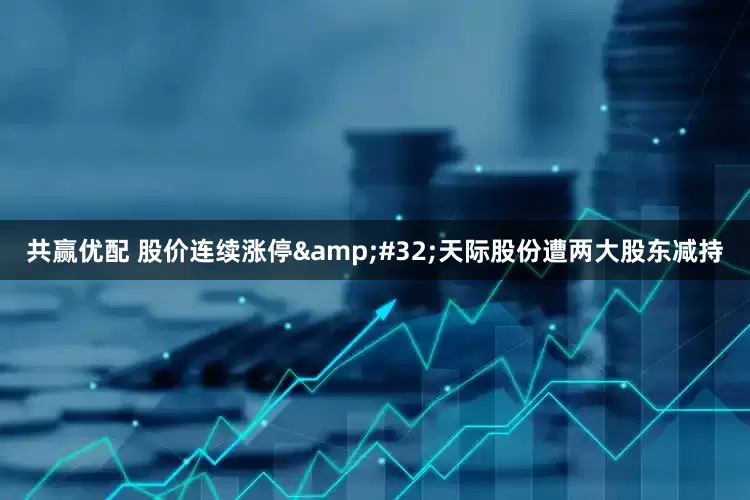 共赢优配 股价连续涨停&#32;天际股份遭两大股东减持