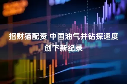 招财猫配资 中国油气井钻探速度创下新纪录