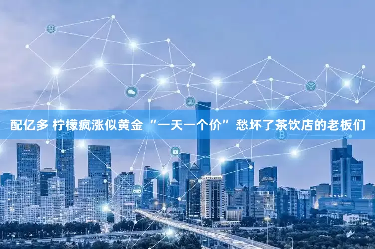 配亿多 柠檬疯涨似黄金 “一天一个价” 愁坏了茶饮店的老板们