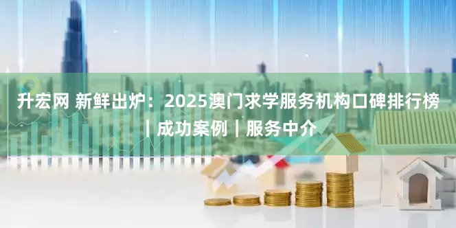 升宏网 新鲜出炉：2025澳门求学服务机构口碑排行榜｜成功案例｜服务中介