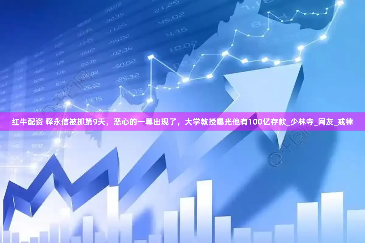 红牛配资 释永信被抓第9天，恶心的一幕出现了，大学教授曝光他有100亿存款_少林寺_网友_戒律