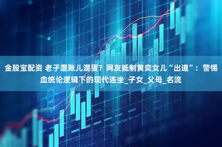 金股宝配资 老子混账儿混蛋？网友抵制黄奕女儿“出道”：警惕血统论逻辑下的现代连坐_子女_父母_名流